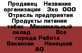 Продавец › Название организации ­ Эхо, ООО › Отрасль предприятия ­ Продукты питания, табак › Минимальный оклад ­ 27 000 - Все города Работа » Вакансии   . Ненецкий АО